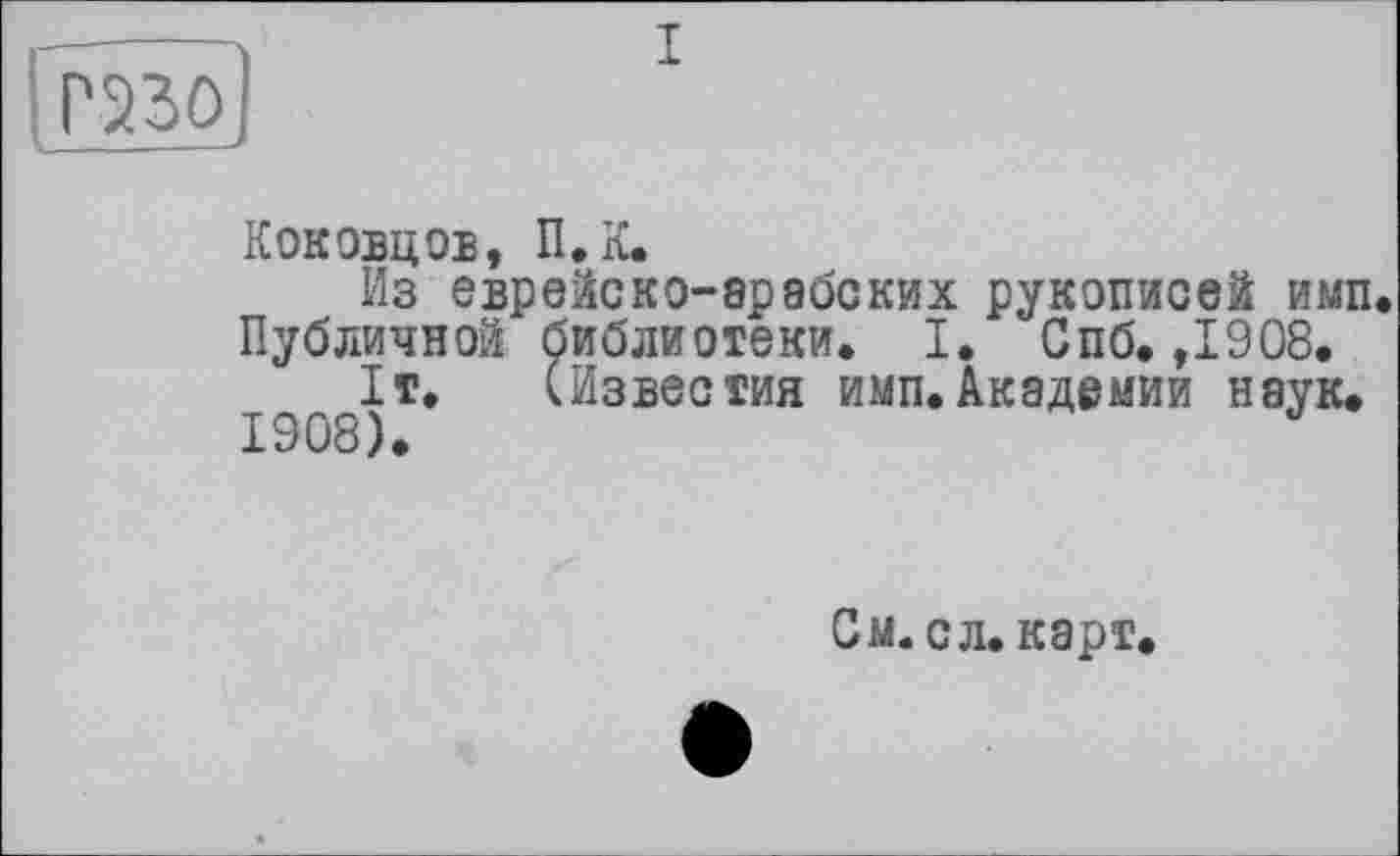 ﻿
Кок ОВД ОЕ, П.К.
Из еврейско-арабских рукописей имп. Публичной библиотеки. I. Спб. ,1908.
1т. (Известия имп.Академии наук.
1908).
См. сл. карт,